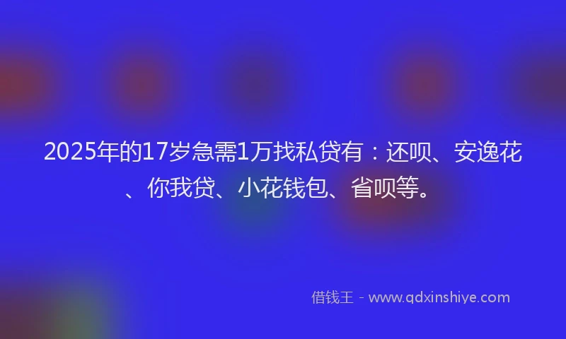 2025年的17岁急需1万找私贷有：还呗、安逸花、你我贷、小花钱包、省呗等。