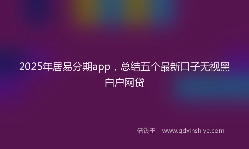 2025年居易分期app，总结五个最新口子无视黑白户网贷