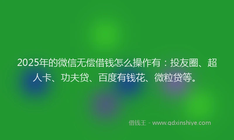 2025年的微信无偿借钱怎么操作有：投友圈、超人卡、功夫贷、百度有钱花、微粒贷等。