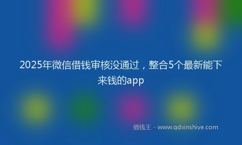2025年微信借钱审核没通过，整合5个最新能下来钱的app