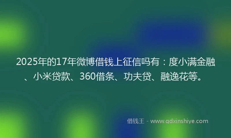 2025年的17年微博借钱上征信吗有：度小满金融、小米贷款、360借条、功夫贷、融逸花等。