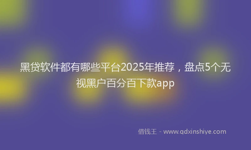 黑贷软件都有哪些平台2025年推荐，盘点5个无视黑户百分百下款app