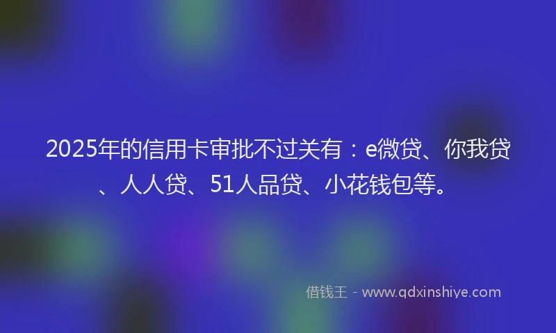 2025年的信用卡审批不过关有：e微贷、你我贷、人人贷、51人品贷、小花钱包等。