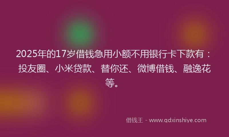 2025年的17岁借钱急用小额不用银行卡下款有：投友圈、小米贷款、替你还、微博借钱、融逸花等。