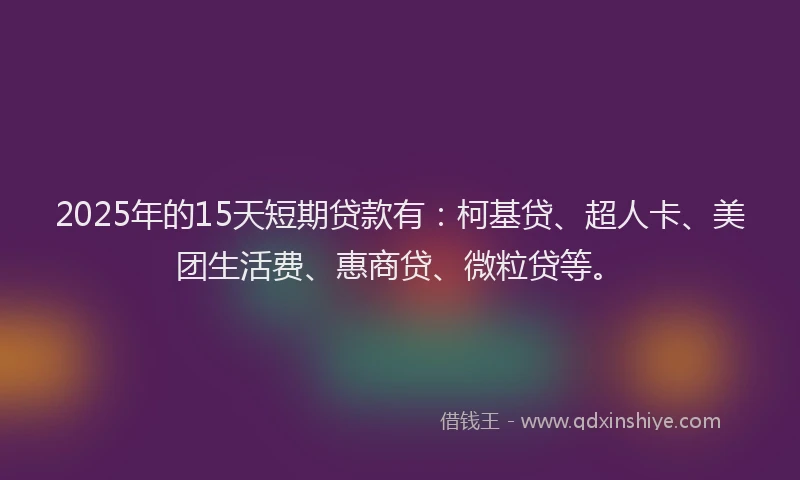 2025年的15天短期贷款有：柯基贷、超人卡、美团生活费、惠商贷、微粒贷等。