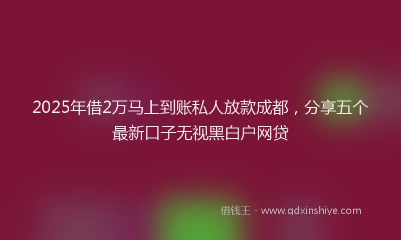 2025年借2万马上到账私人放款成都，分享五个最新口子无视黑白户网贷