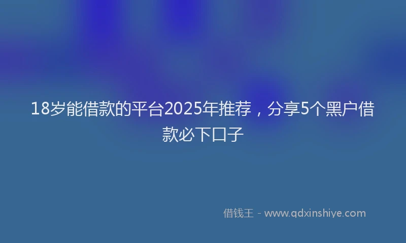 18岁能借款的平台2025年推荐，分享5个黑户借款必下口子