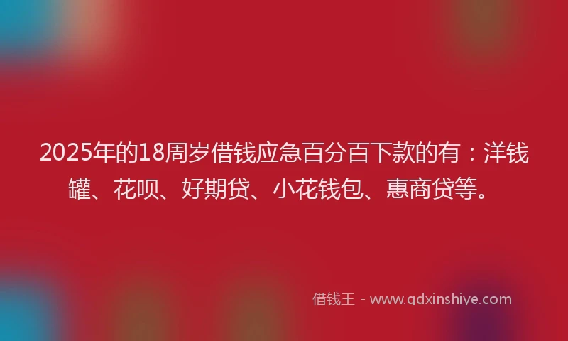 2025年的18周岁借钱应急百分百下款的有：洋钱罐、花呗、好期贷、小花钱包、惠商贷等。