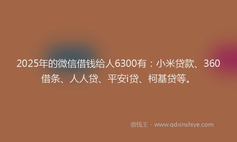 2025年的微信借钱给人6300有：小米贷款、360借条、人人贷、平安i贷、柯基贷等。