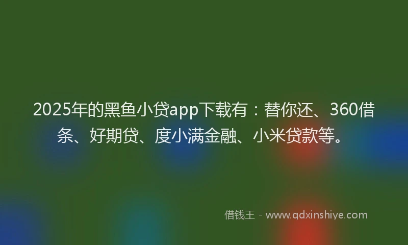2025年的黑鱼小贷app下载有：替你还、360借条、好期贷、度小满金融、小米贷款等。