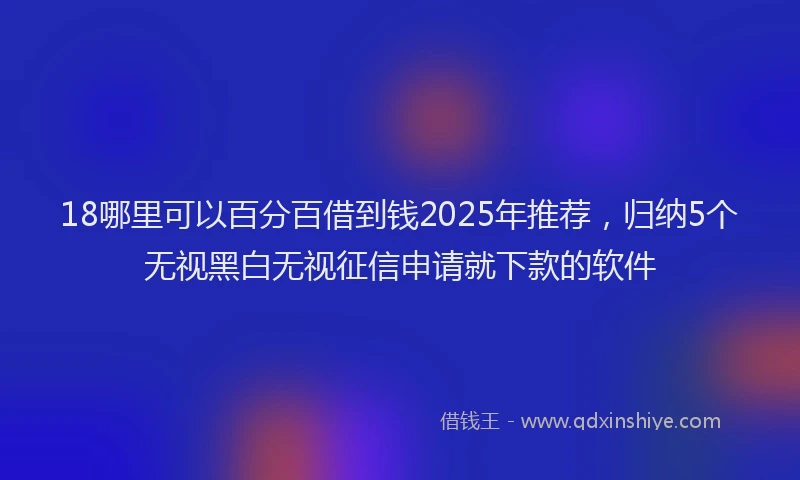 18哪里可以百分百借到钱2025年推荐，归纳5个无视黑白无视征信申请就下款的软件