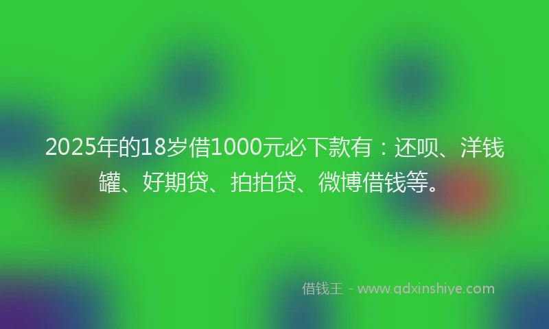 2025年的18岁借1000元必下款有：还呗、洋钱罐、好期贷、拍拍贷、微博借钱等。