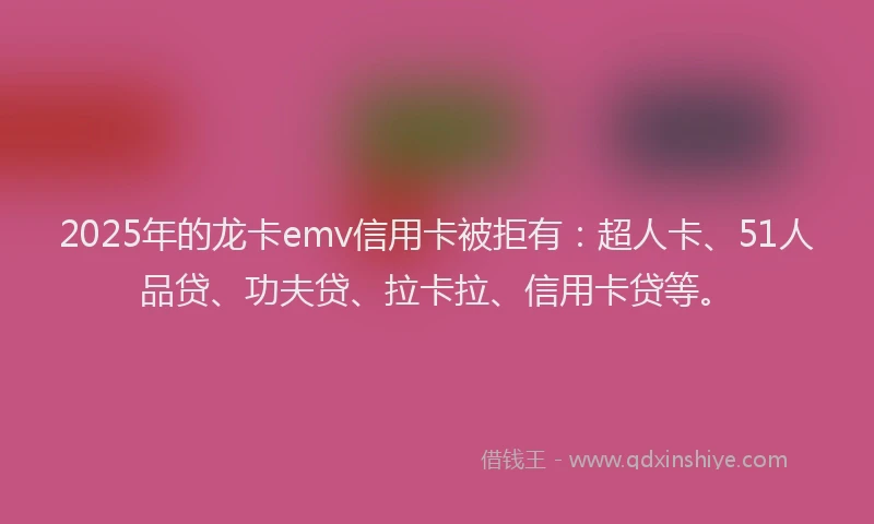 2025年的龙卡emv信用卡被拒有：超人卡、51人品贷、功夫贷、拉卡拉、信用卡贷等。