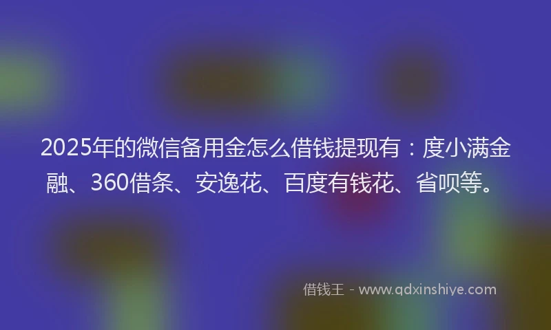 2025年的微信备用金怎么借钱提现有：度小满金融、360借条、安逸花、百度有钱花、省呗等。