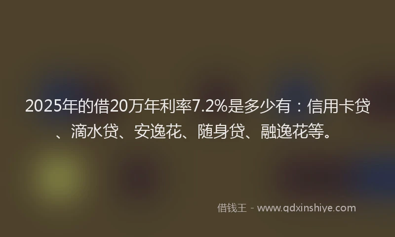 2025年的借20万年利率7.2%是多少有：信用卡贷、滴水贷、安逸花、随身贷、融逸花等。