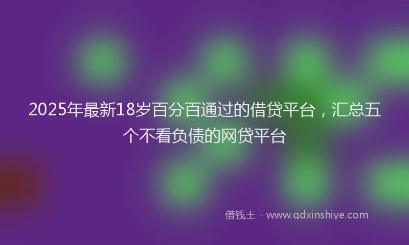 2025年最新18岁百分百通过的借贷平台，汇总五个不看负债的网贷平台