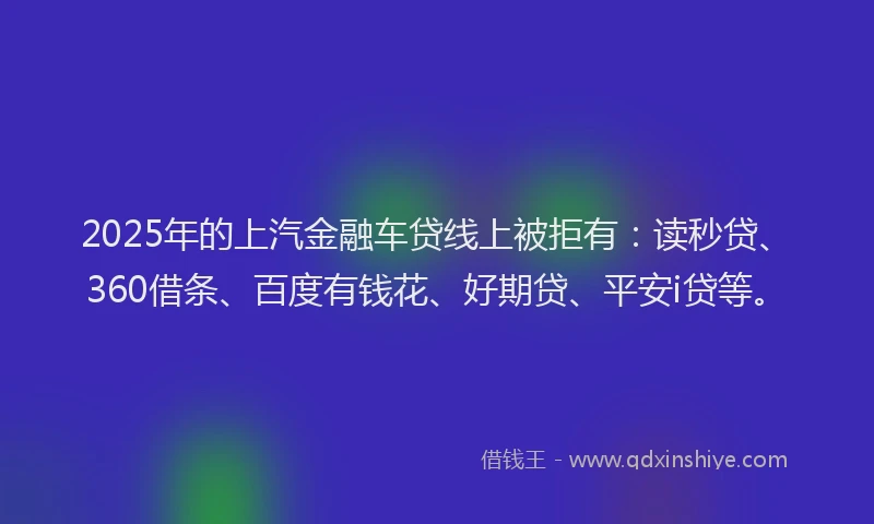 2025年的上汽金融车贷线上被拒有：读秒贷、360借条、百度有钱花、好期贷、平安i贷等。