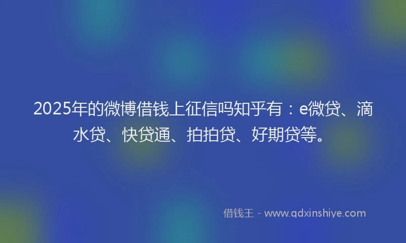 2025年的微博借钱上征信吗知乎有：e微贷、滴水贷、快贷通、拍拍贷、好期贷等。