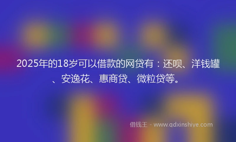 2025年的18岁可以借款的网贷有：还呗、洋钱罐、安逸花、惠商贷、微粒贷等。