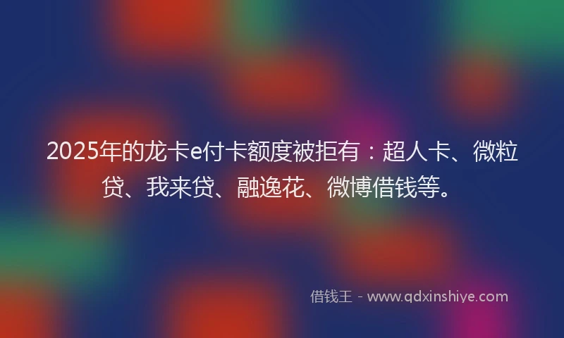 2025年的龙卡e付卡额度被拒有：超人卡、微粒贷、我来贷、融逸花、微博借钱等。