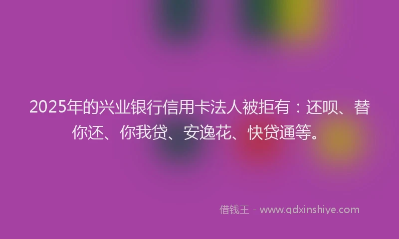 2025年的兴业银行信用卡法人被拒有：还呗、替你还、你我贷、安逸花、快贷通等。
