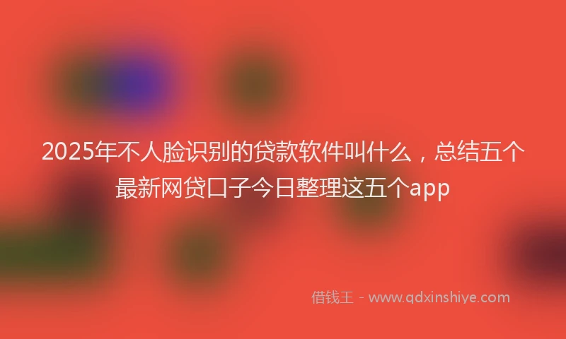 2025年不人脸识别的贷款软件叫什么，总结五个最新网贷口子今日整理这五个app