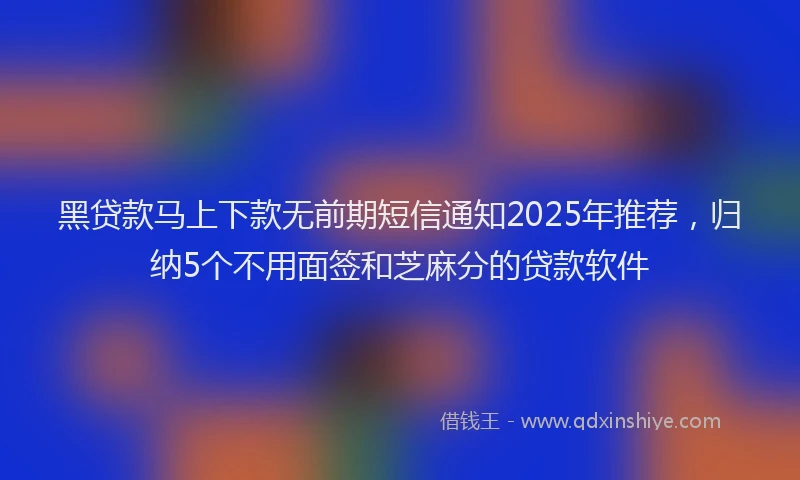 黑贷款马上下款无前期短信通知2025年推荐，归纳5个不用面签和芝麻分的贷款软件
