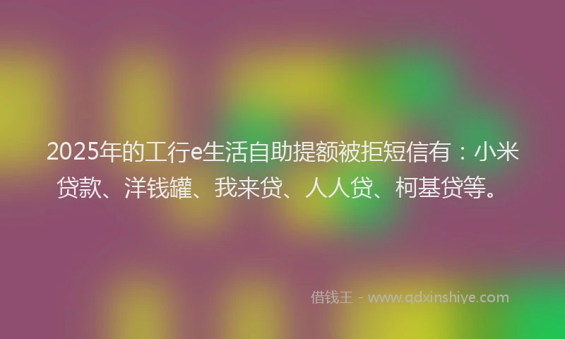 2025年的工行e生活自助提额被拒短信有：小米贷款、洋钱罐、我来贷、人人贷、柯基贷等。