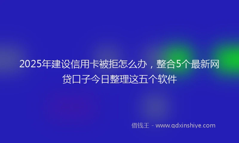 2025年建设信用卡被拒怎么办，整合5个最新网贷口子今日整理这五个软件