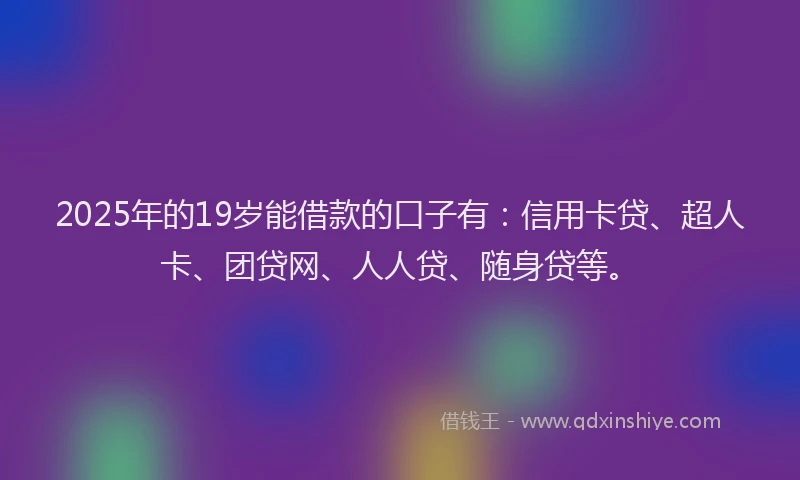 2025年的19岁能借款的口子有：信用卡贷、超人卡、团贷网、人人贷、随身贷等。