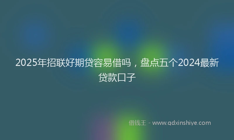 2025年招联好期贷容易借吗，盘点五个2024最新贷款口子