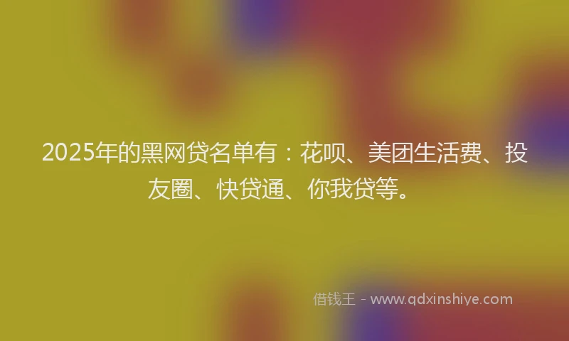 2025年的黑网贷名单有：花呗、美团生活费、投友圈、快贷通、你我贷等。