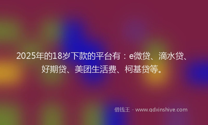 2025年的18岁下款的平台有：e微贷、滴水贷、好期贷、美团生活费、柯基贷等。