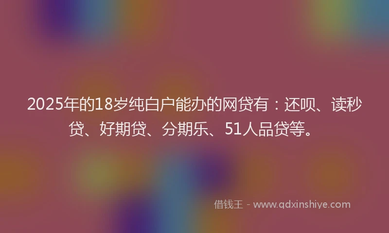 2025年的18岁纯白户能办的网贷有：还呗、读秒贷、好期贷、分期乐、51人品贷等。