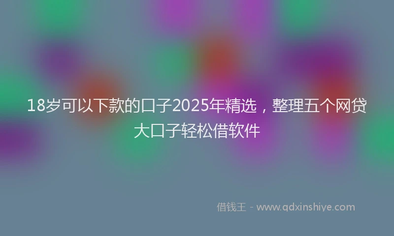 18岁可以下款的口子2025年精选，整理五个网贷大口子轻松借软件