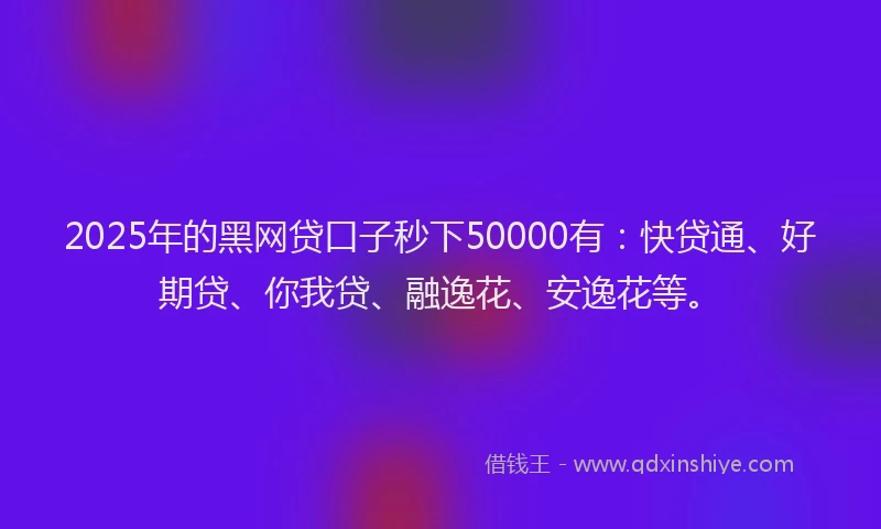 2025年的黑网贷口子秒下50000有：快贷通、好期贷、你我贷、融逸花、安逸花等。