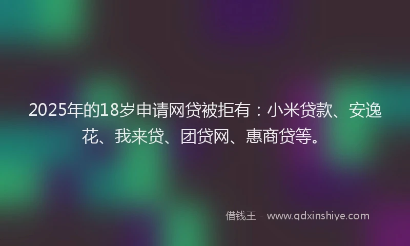 2025年的18岁申请网贷被拒有：小米贷款、安逸花、我来贷、团贷网、惠商贷等。
