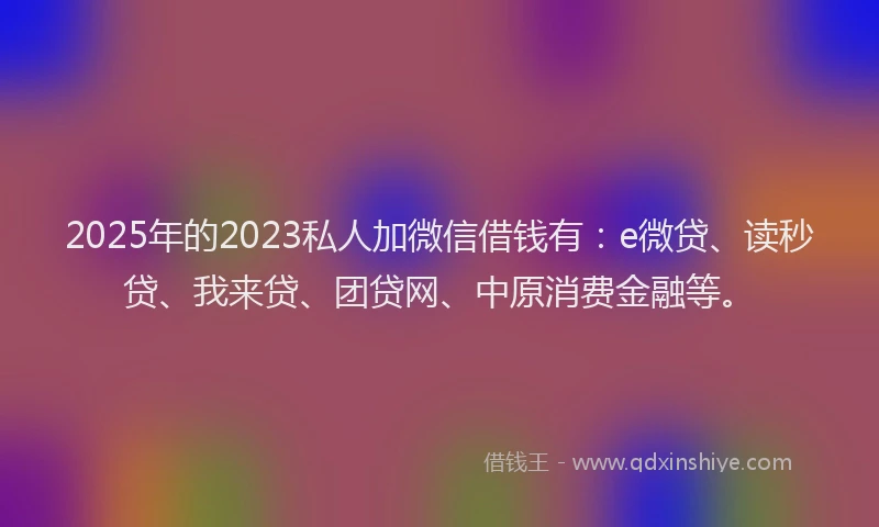 2025年的2023私人加微信借钱有：e微贷、读秒贷、我来贷、团贷网、中原消费金融等。