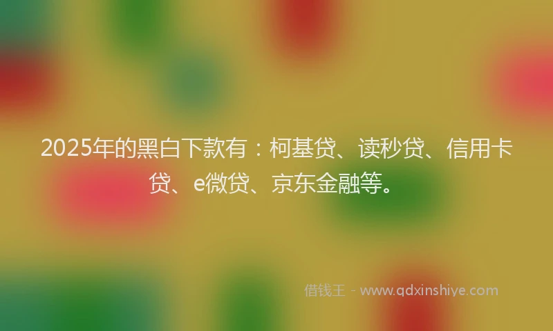 2025年的黑白下款有：柯基贷、读秒贷、信用卡贷、e微贷、京东金融等。