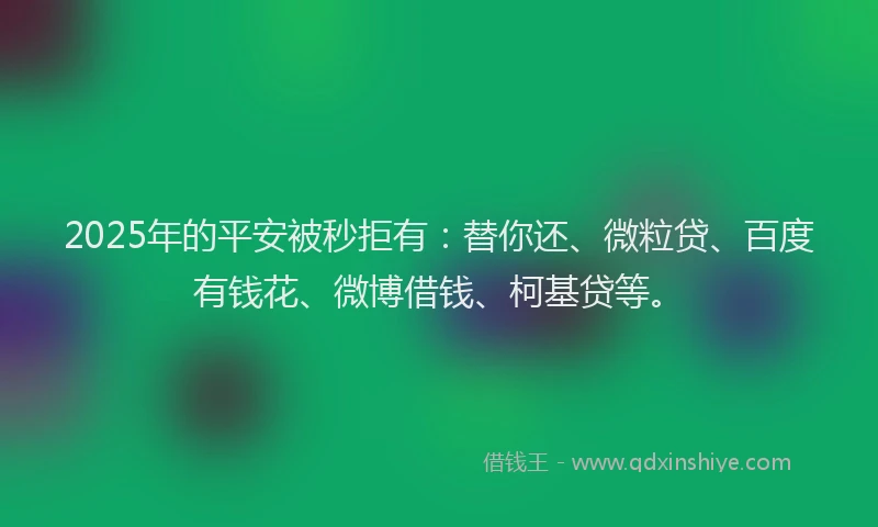 2025年的平安被秒拒有：替你还、微粒贷、百度有钱花、微博借钱、柯基贷等。