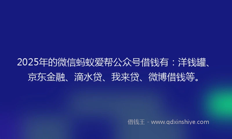 2025年的微信蚂蚁爱帮公众号借钱有：洋钱罐、京东金融、滴水贷、我来贷、微博借钱等。