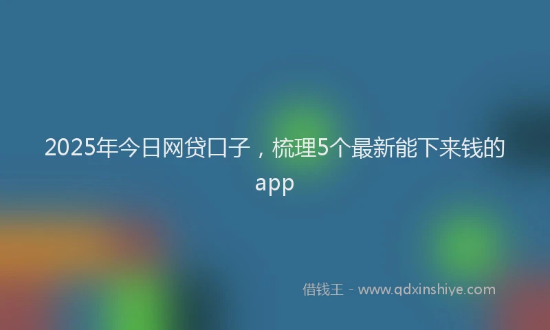 2025年今日网贷口子，梳理5个最新能下来钱的app