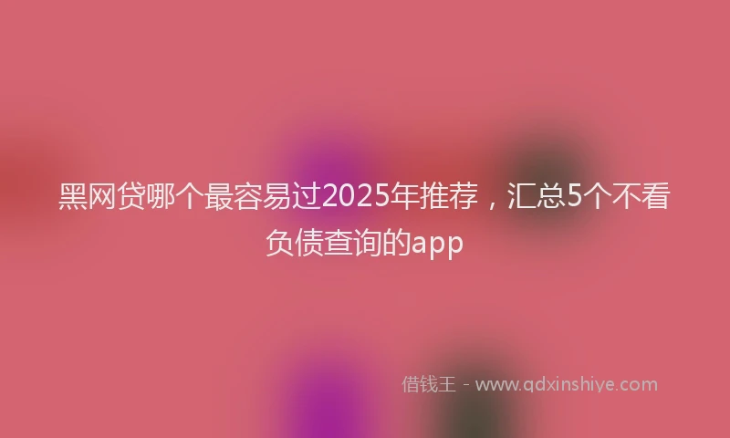 黑网贷哪个最容易过2025年推荐，汇总5个不看负债查询的app
