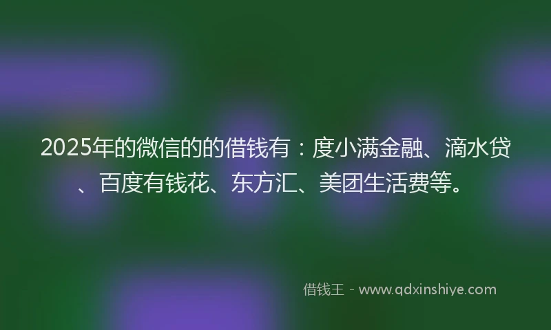 2025年的微信的的借钱有：度小满金融、滴水贷、百度有钱花、东方汇、美团生活费等。