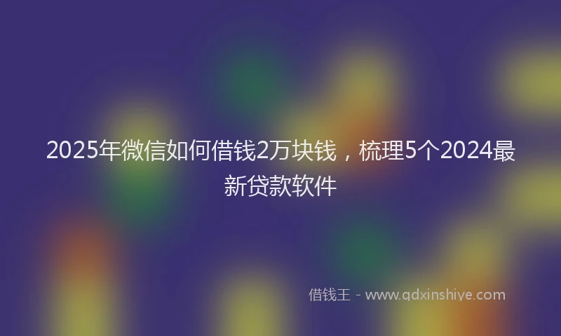 2025年微信如何借钱2万块钱，梳理5个2024最新贷款软件
