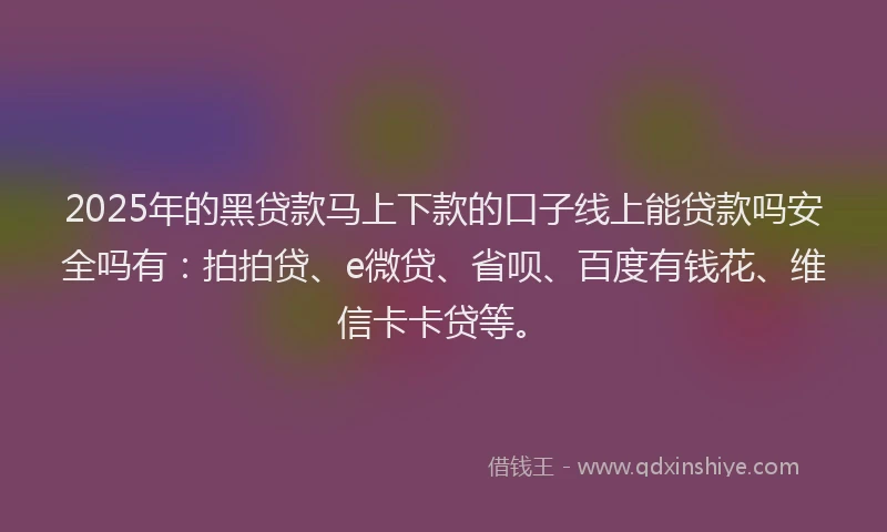 2025年的黑贷款马上下款的口子线上能贷款吗安全吗有：拍拍贷、e微贷、省呗、百度有钱花、维信卡卡贷等。