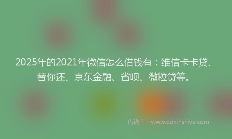 2025年的2021年微信怎么借钱有：维信卡卡贷、替你还、京东金融、省呗、微粒贷等。