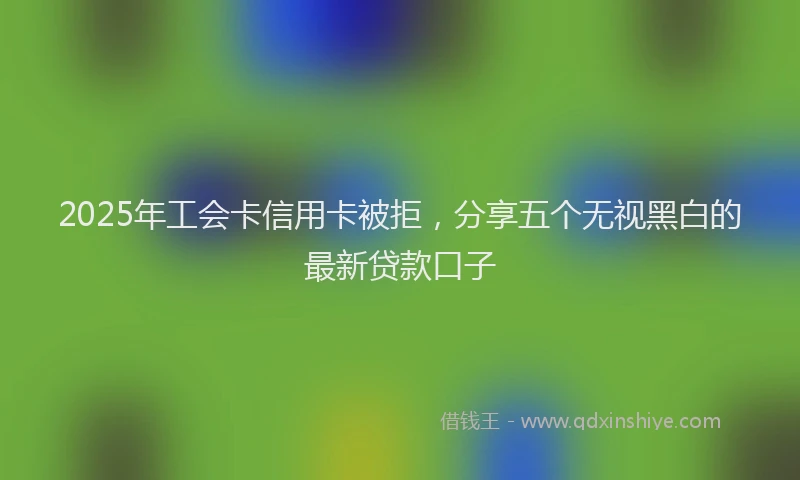 2025年工会卡信用卡被拒，分享五个无视黑白的最新贷款口子