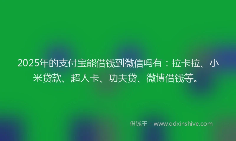 2025年的支付宝能借钱到微信吗有：拉卡拉、小米贷款、超人卡、功夫贷、微博借钱等。