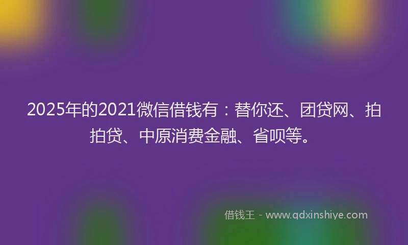 2025年的2021微信借钱有：替你还、团贷网、拍拍贷、中原消费金融、省呗等。